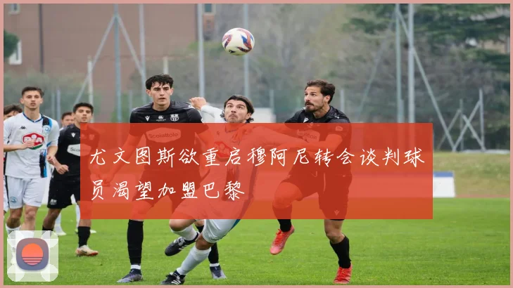 尤文图斯欲重启穆阿尼转会谈判球员渴望加盟巴黎
