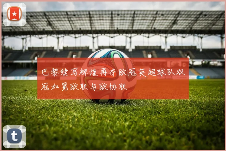 巴黎续写辉煌再夺欧冠英超球队双冠加冕欧联与欧协联