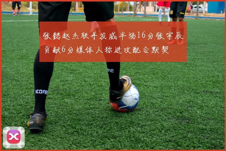 张懿赵杰联手发威半场16分张宇辰贡献6分媒体人称进攻配合默契