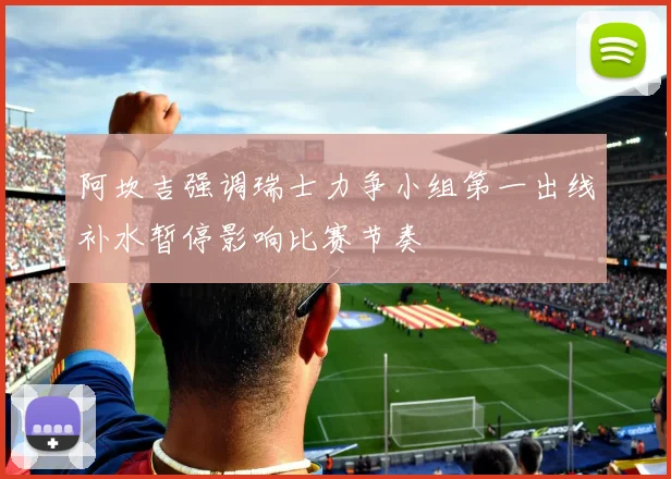 阿坎吉强调瑞士力争小组第一出线补水暂停影响比赛节奏