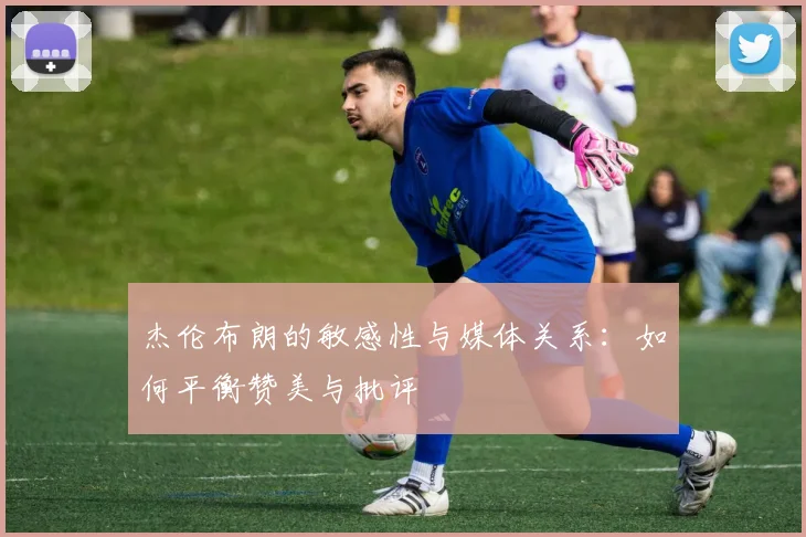 杰伦布朗的敏感性与媒体关系：如何平衡赞美与批评