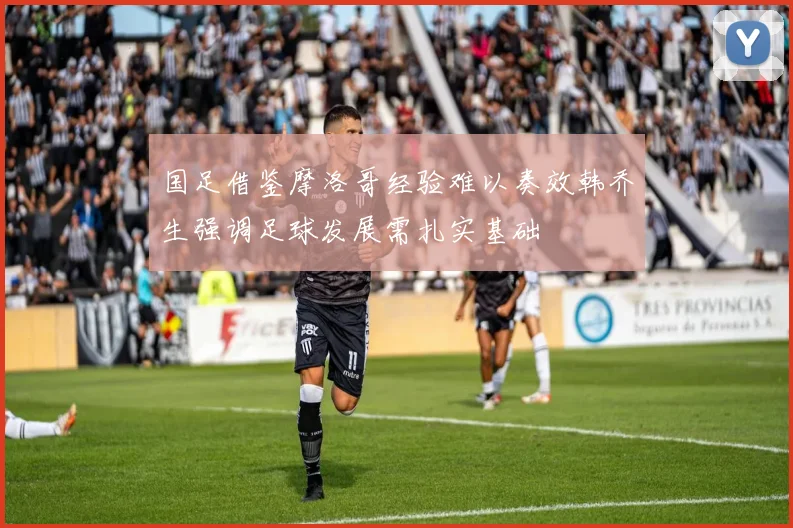 国足借鉴摩洛哥经验难以奏效韩乔生强调足球发展需扎实基础