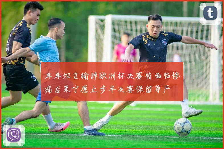 库库坦言输掉欧洲杯决赛将面临惨痛后果宁愿止步半决赛保留尊严