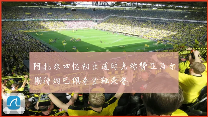 阿扎尔回忆初出道时光称赞亚马尔期待姆巴佩夺金靴荣誉