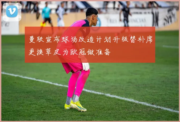 曼联宣布球场改造计划升级替补席更换草皮为欧冠做准备