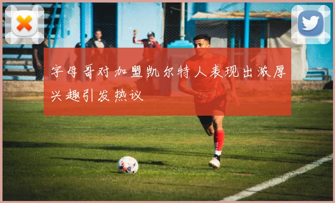 字母哥对加盟凯尔特人表现出浓厚兴趣引发热议