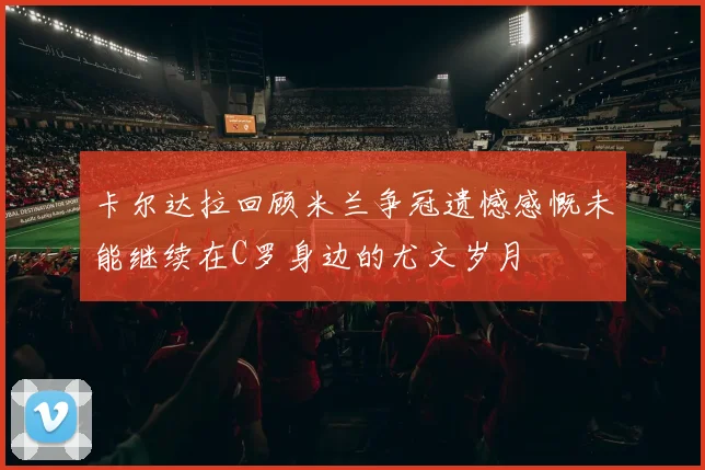 卡尔达拉回顾米兰争冠遗憾感慨未能继续在C罗身边的尤文岁月