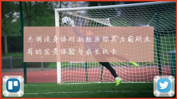 杰明谈身体对抗经历称其为前所未有的宝贵体验与成长机会