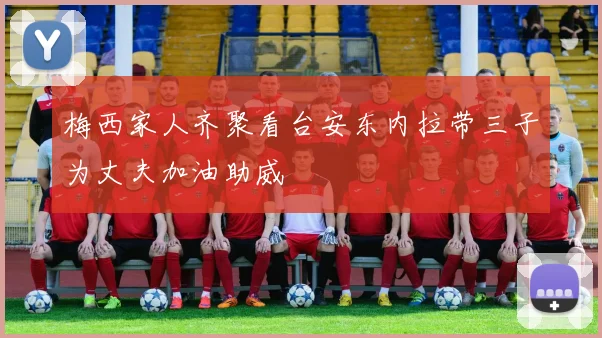 梅西家人齐聚看台安东内拉带三子为丈夫加油助威