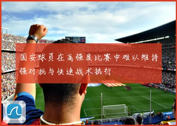 国安球员在高强度比赛中难以维持强对抗与快速战术执行