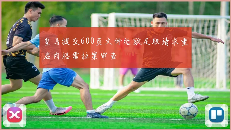 皇马提交600页文件给欧足联请求重启内格雷拉案审查