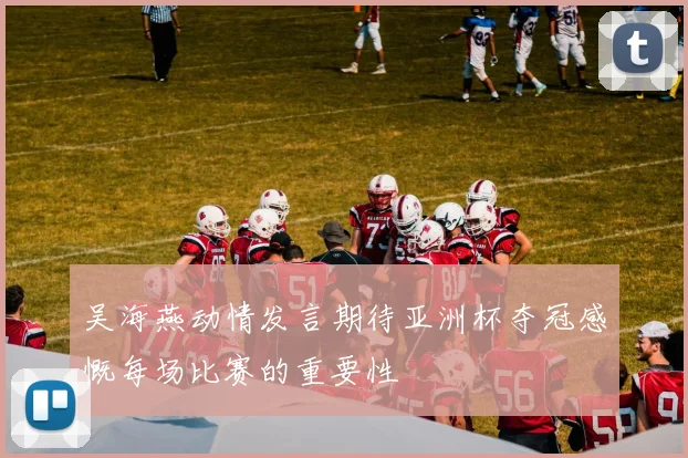 吴海燕动情发言期待亚洲杯夺冠感慨每场比赛的重要性