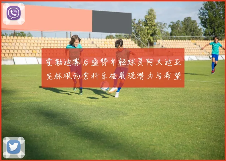 霍勒迪赛后盛赞年轻球员阿夫迪亚克林根西索科乐福展现潜力与希望