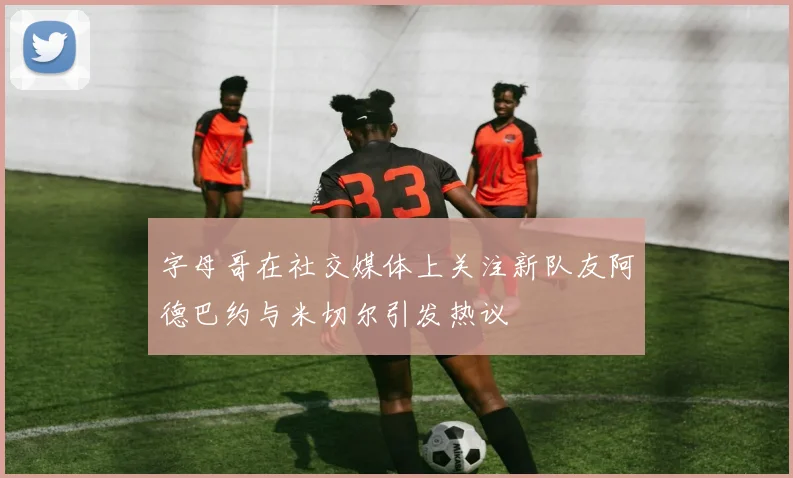 字母哥在社交媒体上关注新队友阿德巴约与米切尔引发热议