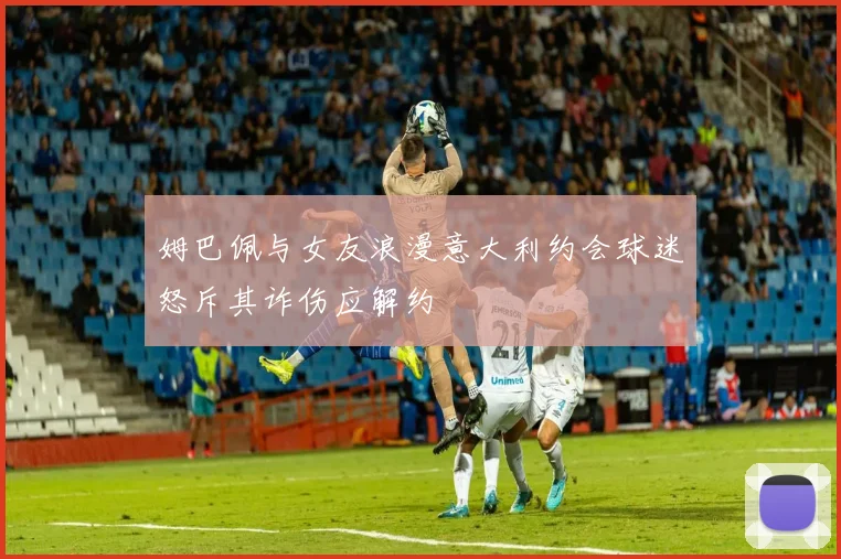 姆巴佩与女友浪漫意大利约会球迷怒斥其诈伤应解约