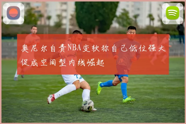 奥尼尔自责NBA变软称自己低位强大促成空间型内线崛起