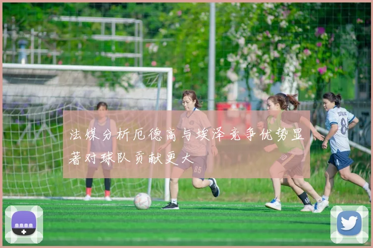 法媒分析厄德高与埃泽竞争优势显著对球队贡献更大